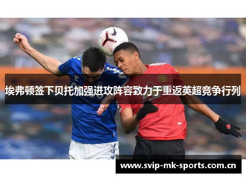 埃弗顿签下贝托加强进攻阵容致力于重返英超竞争行列 埃弗顿签下贝托加强进攻阵容致力于重返英超竞争行列